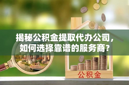 河源揭秘公积金提取代办公司，如何选择靠谱的服务商？