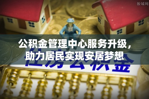 河源公积金管理中心服务升级，助力居民实现安居梦想