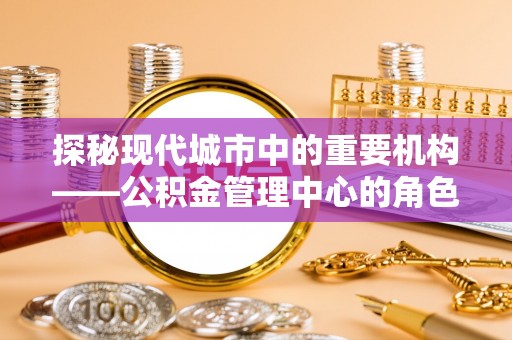 河源探秘现代城市中的重要机构——公积金管理中心的角色与使命