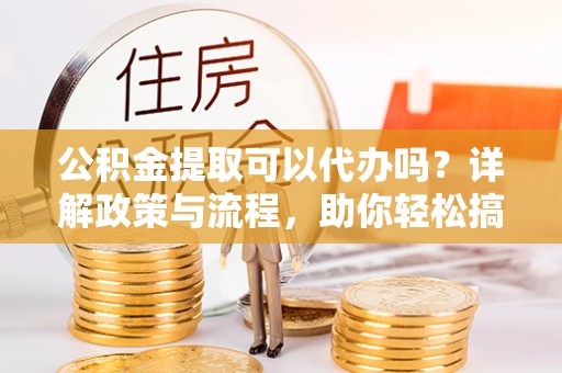 河源公积金提取可以代办吗？详解政策与流程，助你轻松搞定！