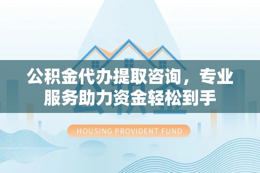 河源公积金代办提取咨询，专业服务助力资金轻松到手