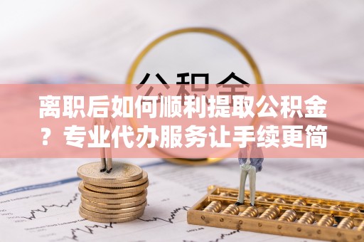 河源离职后如何顺利提取公积金？专业代办服务让手续更简单