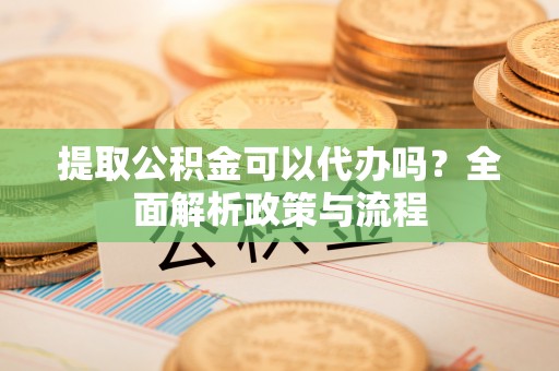河源提取公积金可以代办吗？全面解析政策与流程