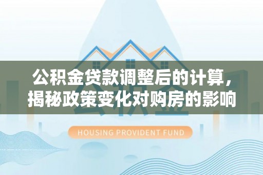 河源公积金贷款调整后的计算，揭秘政策变化对购房的影响