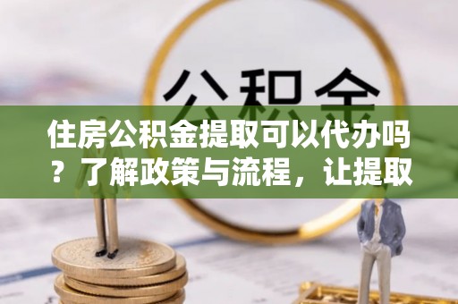河源住房公积金提取可以代办吗？了解政策与流程，让提取更便捷