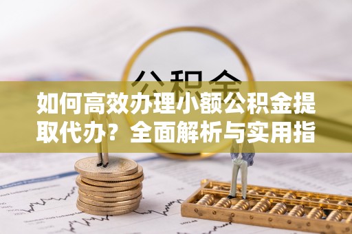 河源如何高效办理小额公积金提取代办？全面解析与实用指南