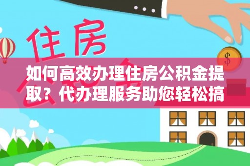 河源如何高效办理住房公积金提取？代办理服务助您轻松搞定