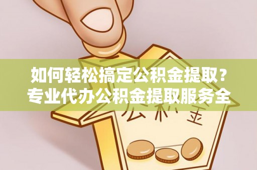 河源如何轻松搞定公积金提取？专业代办公积金提取服务全解析