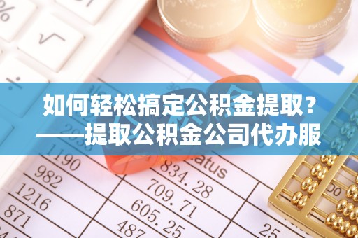 河源如何轻松搞定公积金提取？——提取公积金公司代办服务全解析