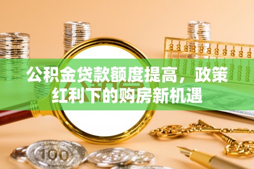 河源公积金贷款额度提高，政策红利下的购房新机遇