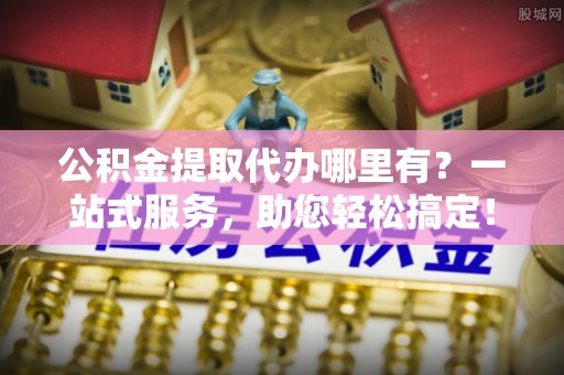 河源公积金提取代办哪里有？一站式服务，助您轻松搞定！