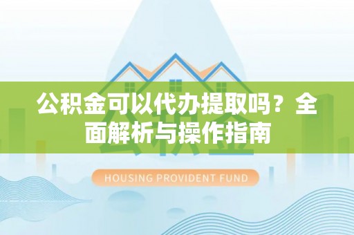 河源公积金可以代办提取吗？全面解析与操作指南