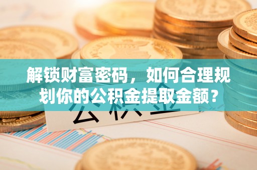 河源解锁财富密码，如何合理规划你的公积金提取金额？