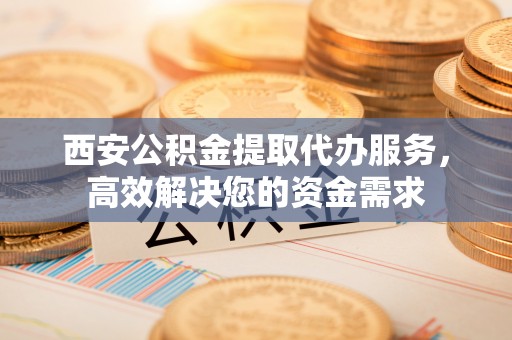 河源西安公积金提取代办服务，高效解决您的资金需求