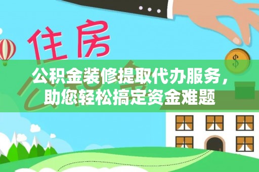 河源公积金装修提取代办服务，助您轻松搞定资金难题