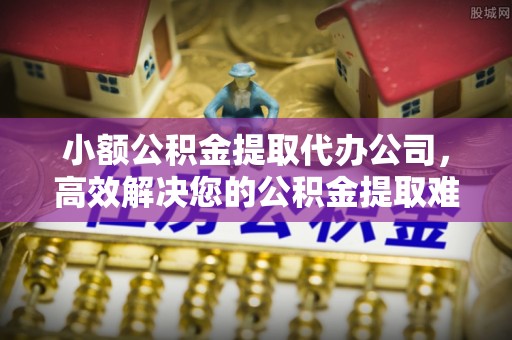 河源小额公积金提取代办公司，高效解决您的公积金提取难题