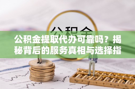 河源公积金提取代办可靠吗？揭秘背后的服务真相与选择指南