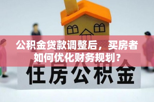 河源公积金贷款调整后，买房者如何优化财务规划？