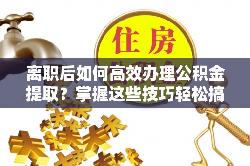 河源离职后如何高效办理公积金提取？掌握这些技巧轻松搞定