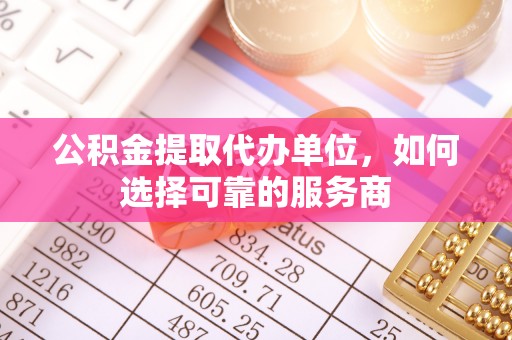 河源公积金提取代办单位，如何选择可靠的服务商