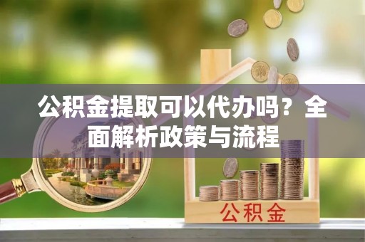 河源公积金提取可以代办吗？全面解析政策与流程