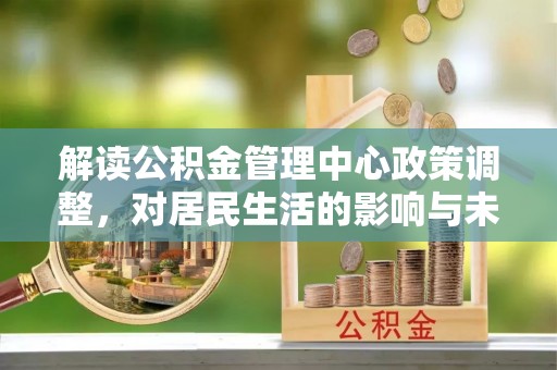 河源解读公积金管理中心政策调整，对居民生活的影响与未来展望