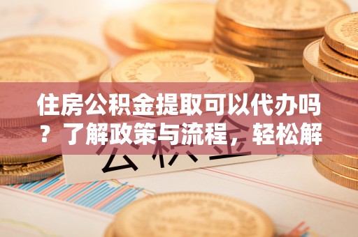 河源住房公积金提取可以代办吗？了解政策与流程，轻松解决你的疑问