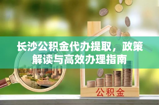 河源长沙公积金代办提取，政策解读与高效办理指南