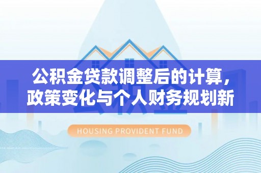 河源公积金贷款调整后的计算，政策变化与个人财务规划新思路