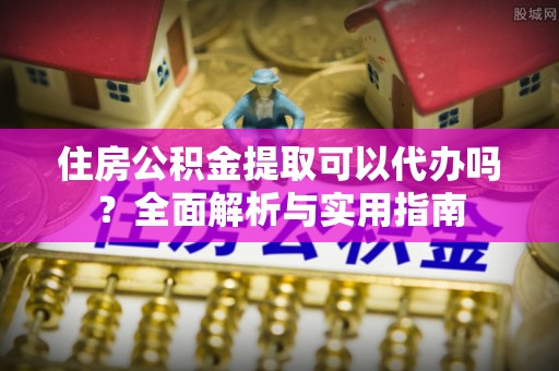 河源住房公积金提取可以代办吗？全面解析与实用指南