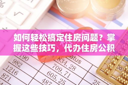 河源如何轻松搞定住房问题？掌握这些技巧，代办住房公积金提取不再难