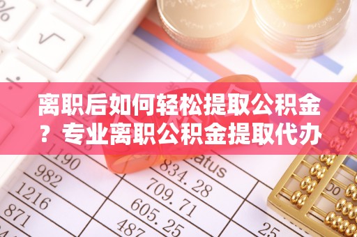 河源离职后如何轻松提取公积金？专业离职公积金提取代办服务指南