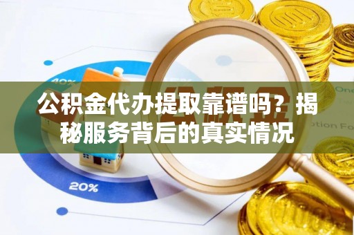 河源公积金代办提取靠谱吗？揭秘服务背后的真实情况