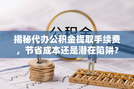 河源揭秘代办公积金提取手续费，节省成本还是潜在陷阱？