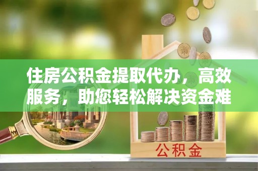 河源住房公积金提取代办，高效服务，助您轻松解决资金难题