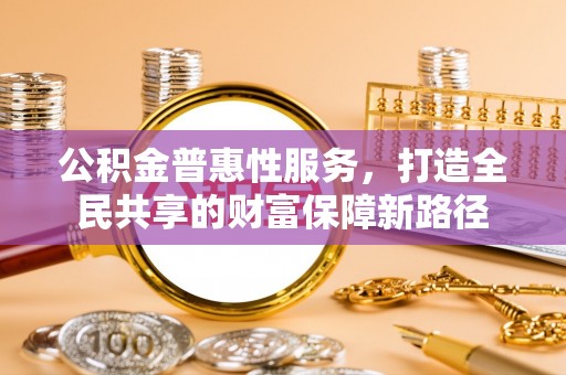 河源公积金普惠性服务，打造全民共享的财富保障新路径