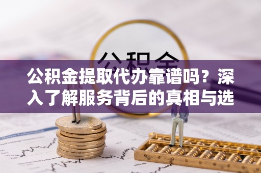 河源公积金提取代办靠谱吗？深入了解服务背后的真相与选择指南