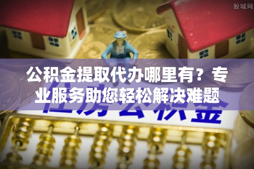 河源公积金提取代办哪里有？专业服务助您轻松解决难题