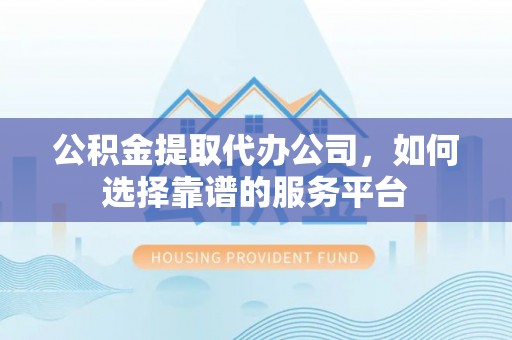 河源公积金提取代办公司，如何选择靠谱的服务平台