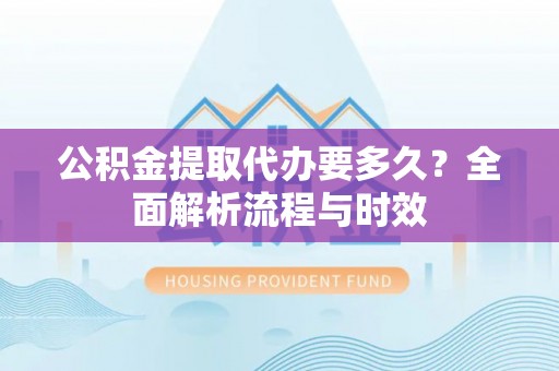 河源公积金提取代办要多久？全面解析流程与时效