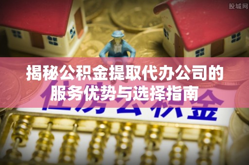 河源揭秘公积金提取代办公司的服务优势与选择指南