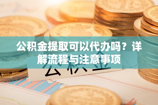 河源公积金提取可以代办吗？详解流程与注意事项