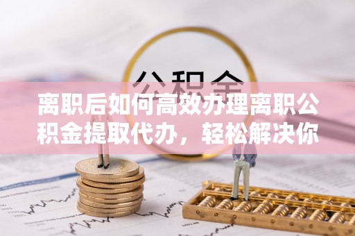河源离职后如何高效办理离职公积金提取代办，轻松解决你的后顾之忧