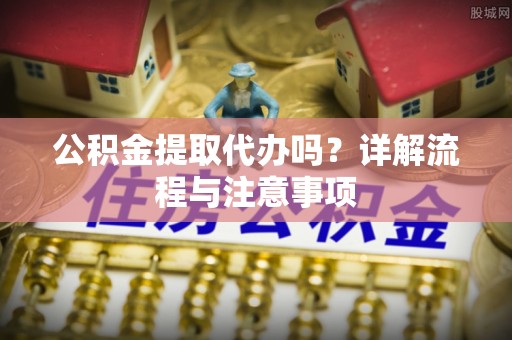 河源公积金提取代办吗？详解流程与注意事项
