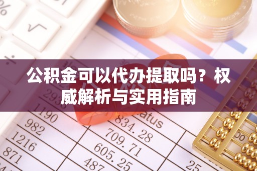 河源公积金可以代办提取吗？权威解析与实用指南