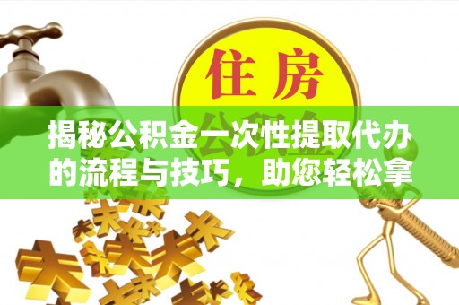 河源揭秘公积金一次性提取代办的流程与技巧，助您轻松拿钱！