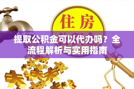 河源提取公积金可以代办吗？全流程解析与实用指南