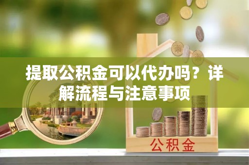 河源提取公积金可以代办吗？详解流程与注意事项