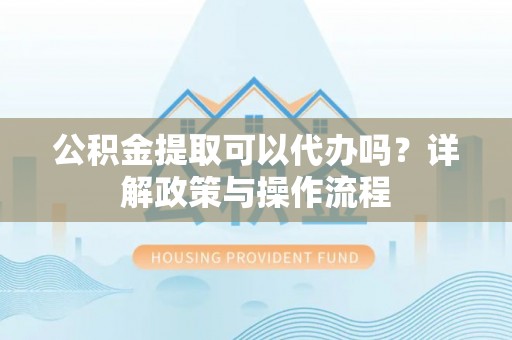 河源公积金提取可以代办吗？详解政策与操作流程