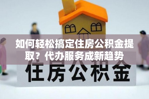河源如何轻松搞定住房公积金提取？代办服务成新趋势